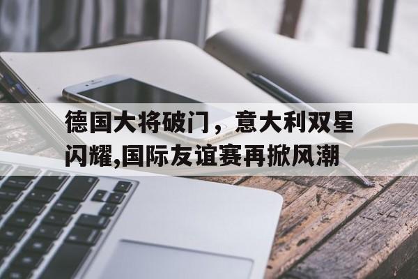 -包含德国大将破门，意大利双星闪耀,国际友谊赛再掀风潮的词条