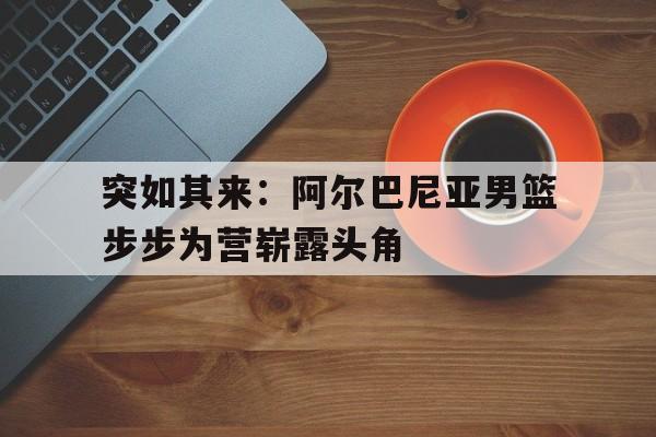AG捕鱼官网app下载-突如其来：阿尔巴尼亚男篮步步为营崭露头角